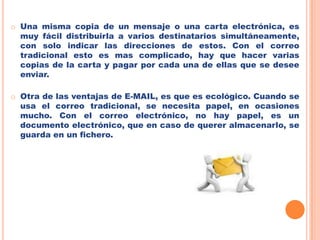 El E-MAIL es mucho más rápido que el correo tradicional. Cuando se envía correo electrónico, puede ser cuestión de minutos que llegue a su destino, sea cual sea el lugar del mundo donde se encuentre el destinatario del mensaje. Una misma copia de un mensaje o una carta electrónica, es muy fácil distribuirla a varios destinatarios simultáneamente, con solo indicar las direcciones de estos. Con el correo tradicional esto es mas complicado, hay que hacer varias copias de la carta y pagar por cada una de ellas que se desee enviar. 