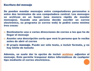 Otra de las ventajas de E-MAIL, es que es ecológico. Cuando se usa el correo tradicional, se necesita papel, en ocasiones mucho. Con el correo electrónico, no hay papel, es un documento electrónico, que en caso de querer almacenarlo, se guarda en un fichero.Escritura del mensajeSe pueden mandar mensajes entre computadores personales o entre dos terminales de una computadora central. Los mensajes se archivan en un buzón (una manera rápida de mandar mensajes). Cuando una persona decide escribir un correo electrónico, su programa (o correo web) le pedirá como mínimo tres cosas:Destinatario: una o varias direcciones de correo a las que ha de llegar el mensaje Asunto: una descripción corta que verá la persona que lo reciba antes de abrir el correo El propio mensaje. Puede ser sólo texto, o incluir formato, y no hay límite de tamaño Además, se suele dar la opción de incluir archivosadjuntos al mensaje. Esto permite traspasar datos informáticos de cualquier tipo mediante el correo electrónico.