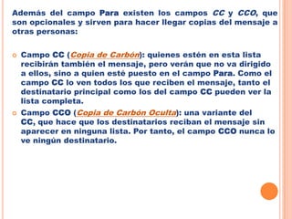 Además del campo Para existen los campos CC y CCO, que son opcionales y sirven para hacer llegar copias del mensaje a otras personas:Campo CC(Copia de Carbón): quienes estén en esta lista recibirán también el mensaje, pero verán que no va dirigido a ellos, sino a quien esté puesto en el campo Para. Como el campo CC lo ven todos los que reciben el mensaje, tanto el destinatario principal como los del campo CC pueden ver la lista completa.Campo CCO (Copia de Carbón Oculta): una variante del CC, que hace que los destinatarios reciban el mensaje sin aparecer en ninguna lista. Por tanto, el campo CCO nunca lo ve ningún destinatario. 