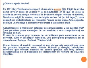 ¿Cómo surge la arroba?En 1971 RayTomlinson incorporó el uso de la arroba (@). Eligió la arroba como divisor entre el usuario y la computadora en la que se aloja la casilla de correo porque no existía la arroba en ningún nombre ni apellido. Tomlinsoneligió la arroba, que en inglés se lee “at (en tal lugar)”, para especificar el destinatario del mensaje: Fulano en tal lugar. Acto seguido, se envió un mensaje a sí mismo y dio inicio a la era del e-mail.Actualmente el e-mail es un estándar de comunicación, y las cuentas POP (que permiten pasar mensajes de un servidor a una computadora) su lenguaje común.El uso de cuentas pop requiere de un software para conectarse a un servidor, subir y descargar mensajes. Los principales programas en el mercado son Eudora,  Outlook  Thunderbird .Con el tiempo, el servicio de e-mail es uno de los más competitivos para las grandes empresas como Yahoo, Hotmail y Google, principales servicios que ofrecen cuentas de correo gratuito con muy buenas características en la búsqueda de incrementar su número de usuarios inscritos.
