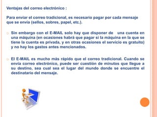 Ventajas del correo electrónico :Para enviar el correo tradicional, es necesario pagar por cada mensaje que se envía (sellos, sobres, papel, etc.). Sin embargo con el E-MAIL solo hay que disponer de   una cuenta en una máquina (en ocasiones habrá que pagar si la máquina en la que se tiene la cuenta es privada, y en otras ocasiones el servicio es gratuito) y no hay los gastos antes mencionados. 