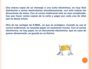 El E-MAIL es mucho más rápido que el correo tradicional. Cuando se envía correo electrónico, puede ser cuestión de minutos que llegue a su destino, sea cual sea el lugar del mundo donde se encuentre el destinatario del mensaje. Una misma copia de un mensaje o una carta electrónica, es muy fácil distribuirla a varios destinatarios simultáneamente, con solo indicar las direcciones de estos. Con el correo tradicional esto es mas complicado, hay que hacer varias copias de la carta y pagar por cada una de ellas que se desee enviar. 