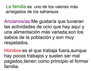 La familia  es  uno de los valores más arraigados de los saharauis. Hombre: es el que trabaja fuera,aunque hay pocos trabajos y suelen ser mal pagados,tienen como principio el formar familia. Ancianos/as: Me gustaría que tuvieran las actividades de ocio que hay aquí y una alimentación más variada,son los sabios de la población y son muy respetados. 