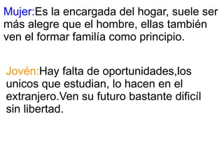 Mujer: Es la encargada del hogar, suele ser más alegre que el hombre, ellas también ven el formar familía como principio. Jovén: Hay falta de oportunidades,los unicos que estudian, lo hacen en el extranjero.Ven su futuro bastante dificíl sin libertad. 