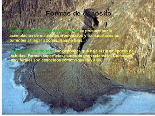 Formas de depósito Abanico aluvial o cono de deyección:   se produce por la acumulación de materiales erosionados y transportados por torrentes al llegar a zonas llanas o lisas. Llanura de Inundación:   son depósitos que deja el río en épocas de subidas. Forman superficies planas de gran extensión. Como son muy fértiles son conocidos como vegas fluviales. 
