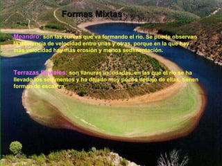 Formas Mixtas Meandro:  son las curvas que va formando el río. Se puede observan la diferencia de velocidad entre unas y otras, porque en la que hay más velocidad hay más erosión y menos sedimentación. Terrazas fluviales:   son llanuras inundadas, en las que el río se ha llevado los sedimentos y ha dejado muy pocos debajo de ellas, tienen forman de escalera. 