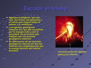 Esculpir el relieve Agentes ecológicos: son los ríos, los mares, los glaciares y el viento que actúan sobre el relieve y lo modifican. Los agentes geológicos externos son los que se activan por la energía solar y por la gravedad, los procesos que realizan son los proceso geológicos externos.  Se diferencian de los proceso geológicos internos en que los internos son originados por por la energía térmica del interior terrestre. Las erupciones son agentes geológicos internos. 