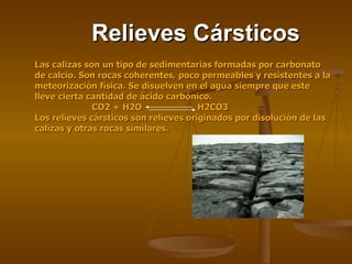Relieves Cársticos Las calizas son un tipo de sedimentarias formadas por carbonato de calcio. Son rocas coherentes, poco permeables y resistentes a la meteorización física. Se disuelven en el agua siempre que este lleve cierta cantidad de ácido carbónico. CO2 + H2O   H2CO3 Los relieves cársticos son relieves originados por disolución de las calizas y otras rocas similares.  