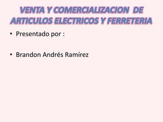 VENTA Y COMERCIALIZACION  DE ARTICULOS ELECTRICOS Y FERRETERIA Presentado por : Brandon Andrés Ramírez  