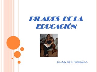 PILARES  DE LA EDUCACIÓN Lic. Zuly del C. Rodríguez A. 