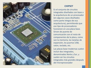 CHIPSET Es el conjunto de circuitos integrados diseñados con base a la arquitectura de un procesador (en algunos casos diseñados como parte integra de esa arquitectura), permitiendo que ese tipo de procesadores funcionen en una placa base. Sirven de puente de comunicación con el resto de componentes de la placa, como son la memoria, las tarjetas de expansión, los puertos USB, ratón, teclado, etc. Las placas base modernas suelen incluir dos integrados, denominados Norte y Sur, y suelen ser los circuitos integrados más grandes después del microprocesador 