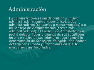Administración  La administración se puede confiar a un solo administrador (administrador único), a dos administradores (solidarios o mancomunados) o a un Consejo de Administración (tres o más administradores). El Consejo de Administración podrá delegar todas o algunas de sus facultades en uno o varios de sus miembros, que tomará la denominación de Consejero delegado, debiéndose determinar el modo y limitaciones en que se ejercerán esas facultades.  