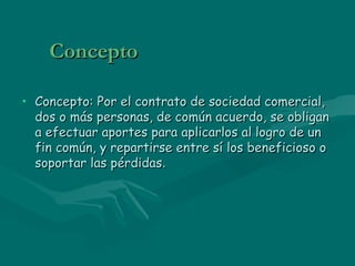 Concepto Concepto: Por el contrato de sociedad comercial, dos o más personas, de común acuerdo, se obligan a efectuar aportes para aplicarlos al logro de un fin común, y repartirse entre sí los beneficioso o soportar las pérdidas .  