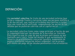 DEFINICIÓN: Una  sociedad colectiva  Se trata de una sociedad externa (que actúa y responde frente a terceros como una persona distinta a la de sus socios), que realiza actividades mercantiles o civiles bajo una razón social unificada, respondiendo los socios de las deudas que no pudieran cubrirse con el capital social. La sociedad colectiva tiene como rasgo principal el hecho de que la responsabilidad por las deudas de la sociedad es ilimitada. Esto significa que en caso de que su propio patrimonio no sea bastante para cubrir todas las deudas lo que normalmente la llevará a un procedimiento concursal (quiebra, suspensión de pagos o similares) los socios deben responder con su propio patrimonio del pago de las deudas pendientes a los acreedores. 