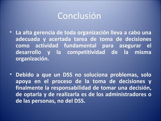 Conclusión  La alta gerencia de toda organización lleva a cabo una adecuada y acertada tarea de toma de decisiones como actividad fundamental para asegurar el desarrollo y la competitividad de la misma organización. Debido a que un DSS no soluciona problemas, solo apoya en el proceso de la toma de decisiones y finalmente la responsabilidad de tomar una decisión, de optarla y de realizarla es de los administradores o de las personas, no del DSS. 
