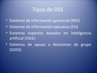 Tipos de DSS  Sistemas de información gerencial (MIS)  Sistemas de información ejecutiva (EIS) Sistemas expertos basados en inteligencia artificial (SSEE) Sistemas de apoyo a decisiones de grupo (GDSS) 