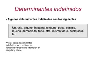 Determinantes indefinidos - Algunos determinantes indefinidos son los siguientes : Un, uno, alguno, bastante,ninguno, poco, escaso, mucho, demasiado, todo, otro, mismo,tanto, cualquiera, tal. *Nota: estos determinantes indefinidos se combinan en femenino y masculino y también en singular y plural. 
