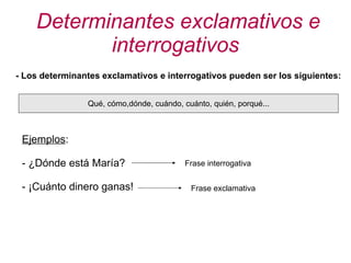 Determinantes exclamativos e interrogativos - Los determinantes exclamativos e interrogativos pueden ser los siguientes: Qué, cómo,dónde, cuándo, cuánto, quién, porqué... Ejemplos : - ¿Dónde está María? - ¡Cuánto dinero ganas! Frase interrogativa Frase exclamativa 