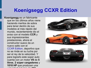 Koenigsegg CCXR Edition Koenigsegg  es un fabricante que en los últimos años viene haciendo meritos de sobra para tener dentro de sus modelos al más rápido del mundo, recientemente dio el aviso con el modelo  CCR  y sus impresionantes prestaciones, ahora el constructor sueco da un nuevo salto con el  CCXR Edition , deportivo que no se rinde en su lucha por ser el rey de la velocidad. Y para lograrlo este súper auto cuenta con un motor  V8  de  5 litros ,  2 súper cargadores  y  1018 HP  que producen una velocidad máxima de  255 mph .  