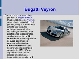  Bugatti Veyron Contrario a lo que la muchos piensan, el  Bugatti   EB16.4  (más conocido como  Veyron ) no es el auto más rápido del planeta, aunque durante años ostentó ese título. Sin embargo, este exclusivo biplaza sigue teniendo unas prestaciones excepcionales gracias a su motor de  16 cilindros en W  con capacidad de  7.993 centímetros cúbicos , además de  4 turbocompresores , para generar una impresionante potencia de  1001 HP  que llegan hasta sus ruedas gracias un sistema de transmisión secuencial de  7 velocidades  que desarrolla una velocidad máxima de  253 mph .  