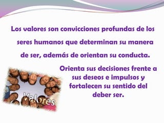 Los valores son convicciones profundas de los seres humanos que determinan su manera de ser, además de orientan su conducta.Orienta sus decisiones frente a sus deseos e impulsos y fortalecen su sentido del deber ser.