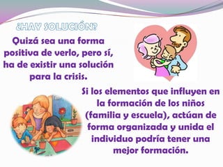 ¿HAY SOLUCIÓN?Quizá sea una forma positiva de verlo, pero sí, ha de existir una solución para la crisis.Si los elementos que influyen en la formación de los niños (familia y escuela), actúan de forma organizada y unida el individuo podría tener una mejor formación.