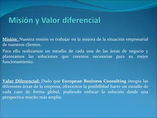 Misión :  Nuestra misión es trabajar en la mejora de la situación empresarial de nuestros clientes.  Para ello realizamos un estudio de cada una de las áreas de negocio y planteamos las soluciones que creemos necesarias para su mejor funcionamiento. Valor Diferencial:   Dado que  European Business Consulting  integra las diferentes áreas de la empresa, ofrecemos la posibilidad hacer un estudio de cada caso de forma global, pudiendo enfocar la solución desde una perspectiva mucho más amplia.  