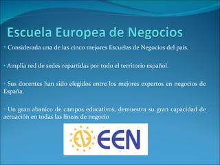 Considerada una de las cinco mejores Escuelas de Negocios del país. Amplia red de sedes repartidas por todo el territorio español. Sus docentes han sido elegidos entre los mejores expertos en negocios de España. Un gran abanico de campos educativos, demuestra su gran capacidad de actuación en todas las líneas de negocio 