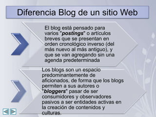 Diferencia Blog de un sitio Web
       El blog está pensado para
       varios "postings" o artículos
       breves que se presentan en
       orden cronológico inverso (del
       más nuevo al más antiguo), y
       que se van agregando sin una
       agenda predeterminada
      Los blogs son un espacio
      predominantemente de
      aficionados, de forma que los blogs
      permiten a sus autores o
      "bloggers" pasar de ser
      consumidores y observadores
      pasivos a ser entidades activas en
      la creación de contenidos y
      culturas.
 