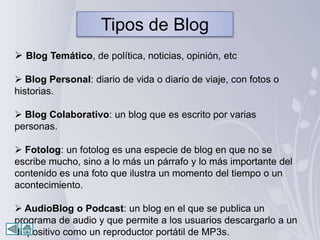 Tipos de Blog
 Blog Temático, de política, noticias, opinión, etc

 Blog Personal: diario de vida o diario de viaje, con fotos o
historias.

 Blog Colaborativo: un blog que es escrito por varias
personas.

 Fotolog: un fotolog es una especie de blog en que no se
escribe mucho, sino a lo más un párrafo y lo más importante del
contenido es una foto que ilustra un momento del tiempo o un
acontecimiento.

 AudioBlog o Podcast: un blog en el que se publica un
programa de audio y que permite a los usuarios descargarlo a un
dispositivo como un reproductor portátil de MP3s.
 