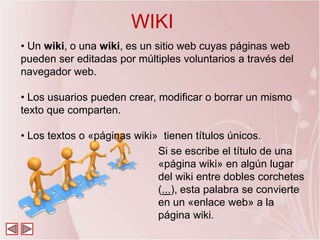 WIKI
• Un wiki, o una wiki, es un sitio web cuyas páginas web
pueden ser editadas por múltiples voluntarios a través del
navegador web.

• Los usuarios pueden crear, modificar o borrar un mismo
texto que comparten.

• Los textos o «páginas wiki» tienen títulos únicos.
                             Si se escribe el título de una
                             «página wiki» en algún lugar
                             del wiki entre dobles corchetes
                             (...), esta palabra se convierte
                             en un «enlace web» a la
                             página wiki.
 