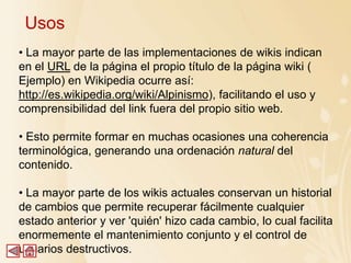 Usos
• La mayor parte de las implementaciones de wikis indican
en el URL de la página el propio título de la página wiki (
Ejemplo) en Wikipedia ocurre así:
http://es.wikipedia.org/wiki/Alpinismo), facilitando el uso y
comprensibilidad del link fuera del propio sitio web.

• Esto permite formar en muchas ocasiones una coherencia
terminológica, generando una ordenación natural del
contenido.

• La mayor parte de los wikis actuales conservan un historial
de cambios que permite recuperar fácilmente cualquier
estado anterior y ver 'quién' hizo cada cambio, lo cual facilita
enormemente el mantenimiento conjunto y el control de
usuarios destructivos.
 