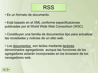 RSS
• Es un formato de documento.

• Está basado en el XML conforme especificaciones
publicadas por el World Wide Web Consortium (W3C).

• Constituyen una familia de documentos tipo para actualizar
las novedades y noticias de un sitio web.

• Los documentos son leídos mediante lectores
denominados agregadores aunque las funciones de los
agregadores estarán incorporadas en los browsers de los
navegadores web.
 