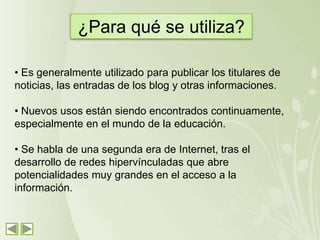 ¿Para qué se utiliza?

• Es generalmente utilizado para publicar los titulares de
noticias, las entradas de los blog y otras informaciones.

• Nuevos usos están siendo encontrados continuamente,
especialmente en el mundo de la educación.

• Se habla de una segunda era de Internet, tras el
desarrollo de redes hipervínculadas que abre
potencialidades muy grandes en el acceso a la
información.
 
