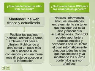 ¿Qué puede hacer un sitio      ¿Qué puede hacer RSS para
     web con RSS?               los usuarios en general?


  Mantener una web               Noticias, información,
                                  artículos, novedades,
 fresca y actualizada.         entretenimiento sin tener
                                 que navegar por cada
                                    sitio y buscar sus
    Publicar tus páginas       actualizaciones. Con RSS
(noticias, artículos..) como       puedes apuntarte a
   archivos RSS para su             aquellas noticias y
  difusión. Publicando un      novedades con un lector,
 feed se da un paso más         el cual automáticamente
     en el acceso a los         chequea todos los sitios
contenidos y en una forma        que has indicado y va
 más directa de acceder a        mostrando los nuevos
       la información.             contenidos que son
                                         añadidos.
 