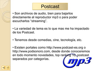 Postcast
• Son archivos de audio, bien para bajarlos
directamente al reproductor mp3 o para poder
escucharlos “streaming”.

• La variedad de tema es lo que mas me ha impactado
de los Postcast.

• Tenemos desde comedias, cine, tecnología, etc.

• Existen portales como http://www.podcast-es.org o
http://www.podsonoro.com, desde donde conoceremos
en todo momento novedades, top ranking 10, postcast
separados por categorías.
 
