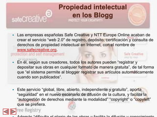Propiedad intelectual
                               en los Blogg

   Las empresas españolas Safe Creative y NTT Europe Online acaban de
    crear el servicio “web 2.0″ de registro, depósito, certificación y consulta de
    derechos de propiedad intelectual en Internet, con el nombre de
    www.safecreative.org.


   En él, según sus creadores, todos los autores pueden “registrar y
    depositar sus obras en cualquier formato de manera gratuita”, de tal forma
    que “el sistema permite al blogger registrar sus artículos automáticamente
    cuando son publicados“.


   Este servicio “global, libre, abierto, independiente y gratuito”, aporta
    “seguridad” en el nuevo escenario de difusión de la cultura, y facilita la
    “autogestión de derechos mediante la modalidad” “copyright” o “copyleft”
    que se prefiera.
 
