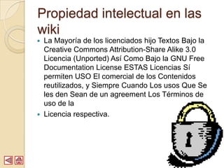 Propiedad intelectual en las
wiki
   La Mayoría de los licenciados hijo Textos Bajo la
    Creative Commons Attribution-Share Alike 3.0
    Licencia (Unported) Así Como Bajo la GNU Free
    Documentation License ESTAS Licencias Sí
    permiten USO El comercial de los Contenidos
    reutilizados, y Siempre Cuando Los usos Que Se
    les den Sean de un agreement Los Términos de
    uso de la
   Licencia respectiva.
 