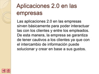 Aplicaciones 2.0 en las
empresas
Las aplicaciones 2.0 en las empresas
sirven básicamente para poder interactuar
las con los clientes y entre los empleados.
De esta manera, la empresa se garantiza
de tener cautivos a los clientes ya que con
el intercambio de información puede
solucionar y crear en base a sus gustos.
 