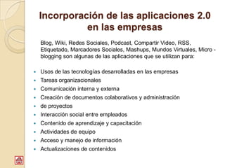 Incorporación de las aplicaciones 2.0
              en las empresas
    Blog, Wiki, Redes Sociales, Podcast, Compartir Video, RSS,
    Etiquetado, Marcadores Sociales, Mashups, Mundos Virtuales, Micro -
    blogging son algunas de las aplicaciones que se utilizan para:

   Usos de las tecnologías desarrolladas en las empresas
   Tareas organizacionales
   Comunicación interna y externa
   Creación de documentos colaborativos y administración
   de proyectos
   Interacción social entre empleados
   Contenido de aprendizaje y capacitación
   Actividades de equipo
   Acceso y manejo de información
   Actualizaciones de contenidos
 