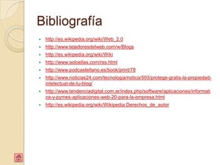 Bibliografía
   http://es.wikipedia.org/wiki/Web_2.0
   http://www.tejedoresdelweb.com/w/Blogs
   http://es.wikipedia.org/wiki/Wiki
   http://www.soloellas.com/rss.html
   http://www.podcastellano.es/book/print/78
   http://www.noticias24.com/tecnologia/notica/593/protege-gratis-la-propiedad-
    intelectual-de-tu-blog/
   http://www.tendenciadigital.com.ar/index.php/software/aplicaciones/informati
    ca-y-pymes-aplicaciones-web-20-para-la-empresa.html
   http://es.wikipedia.org/wiki/Wikipedia:Derechos_de_autor
 