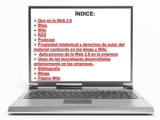 ÍNDICE:
 Que es la Web 2.0
 Blog
 Wiki
 RSS
 Postcast
 Propiedad intelectual y derechos de autor del
material contenido en los blogs y Wiki.
 Aplicaciones de la Web 2.0 en la empresa
 Usos de las tecnologías desarrolladas
anteriormente en las empresas.
 Bibliografía
 Blogg
 Página Wiki
 