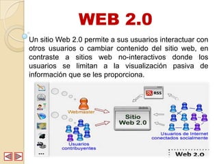 WEB 2.0
Un sitio Web 2.0 permite a sus usuarios interactuar con
otros usuarios o cambiar contenido del sitio web, en
contraste a sitios web no-interactivos donde los
usuarios se limitan a la visualización pasiva de
información que se les proporciona.
 