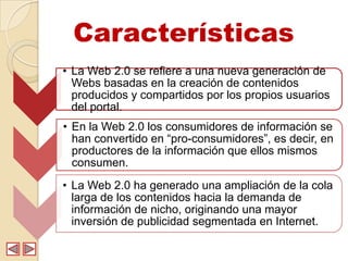 Características
• La Web 2.0 se refiere a una nueva generación de
  Webs basadas en la creación de contenidos
  producidos y compartidos por los propios usuarios
  del portal.
• En la Web 2.0 los consumidores de información se
  han convertido en “pro-consumidores”, es decir, en
  productores de la información que ellos mismos
  consumen.
• La Web 2.0 ha generado una ampliación de la cola
  larga de los contenidos hacia la demanda de
  información de nicho, originando una mayor
  inversión de publicidad segmentada en Internet.
 