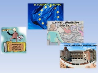 EMPRENDER DESDE LA  EDUCACIÓN SECUNDARIA EL CONTEXTO EUROPEO EL ESPÍRITU EMPRESARIAL Y LA E.S.P.O. UNA EXPERIENCIA INNOVADORA 