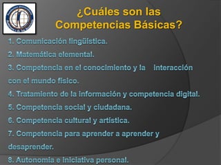 ¿Cuáles son las Competencias Básicas?1. Comunicación lingüística. 2. Matemática elemental. 3. Competencia en el conocimiento y la    interacción con el mundo físico. 4. Tratamiento de la información y competencia digital. 5. Competencia social y ciudadana. 6. Competencia cultural y artística. 7. Competencia para aprender a aprender y desaprender. 8. Autonomía e iniciativa personal.