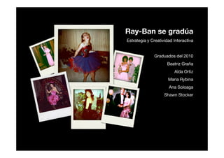Ray-Ban se gradúa
Estrategia y Creatividad Interactiva


              Graduados del 2010
                     Beatriz Graña
                         Aïda Ortiz
                      Maria Rybina
                      Ana Soloaga
                    Shawn Stocker
 