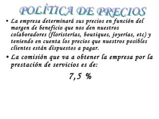 La empresa determinará sus precios en función del margen de beneficio que nos den nuestros colaboradores (floristerías, boutiques, joyerías, etc) y teniendo en cuenta los precios que nuestros posibles clientes están dispuestos a pagar. La comisión que va a obtener la empresa por la prestación de servicios es de:  7,5 %  POLÍTICA DE PRECIOS 