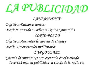 LANZAMIENTO Objetivo: Darnos a conocer  Medio Utilizado : Folleto y Páginas Amarillas CORTO PLAZO Objetivo: Aumentar la cartera de clientes Medio: Crear carteles publicitarios LARGO PLAZO Cuando la empresa ya esté asentada en el mercado invertirá mas en publicidad  a través de la radio etc LA PUBLICIDAD 