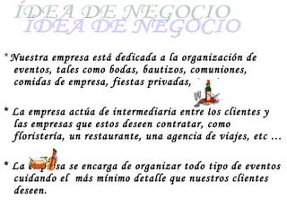 *  Nuestra empresa está dedicada a la organización de eventos, tales como bodas, bautizos, comuniones, comidas de empresa, fiestas privadas, etc * La empresa actúa de intermediaria entre los clientes y las empresas que estos deseen contratar, como floristería, un restaurante, una agencia de viajes, etc … * La empresa se encarga de organizar todo tipo de eventos cuidando el  más mínimo detalle que nuestros clientes deseen. ÍDEA DE NEGOCIO 